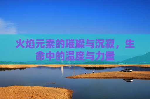 火焰元素的璀璨与沉寂,生命中的温度与力量 火焰元素的璀璨与沉寂,生命中的温度与力量