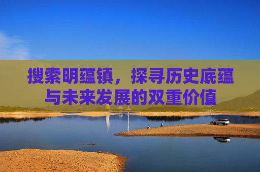 搜索明蕴镇,探寻历史底蕴与未来发展的双重价值 搜索明蕴镇,探寻历史底蕴与未来发展的双重价值