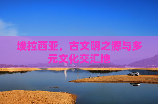 埃拉西亚,古文明之源与多元文化交汇地 埃拉西亚,古文明之源与多元文化交汇地