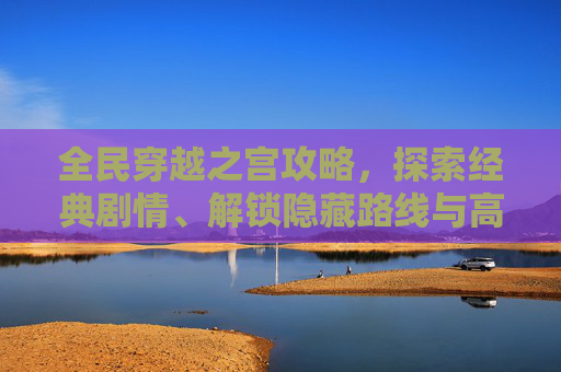 全民穿越之宫攻略,探索经典剧情、解锁隐藏路线与高效攻略详解 全民穿越之宫攻略,探索经典剧情、解锁隐藏路线与高效攻略详解