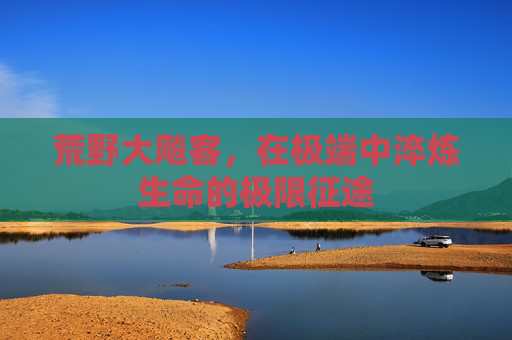 荒野大飚客,在极端中淬炼生命的极限征途 荒野大飚客,在极端中淬炼生命的极限征途