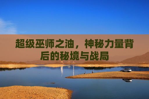 超级巫师之油,神秘力量背后的秘境与战局 超级巫师之油,神秘力量背后的秘境与战局