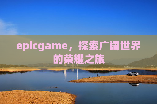 epicgame,探索广阔世界的荣耀之旅 epicgame,探索广阔世界的荣耀之旅