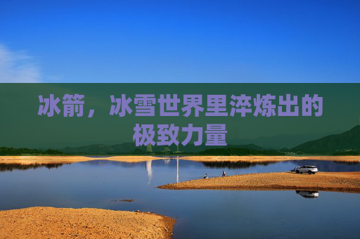 冰箭,冰雪世界里淬炼出的极致力量 冰箭,冰雪世界里淬炼出的极致力量