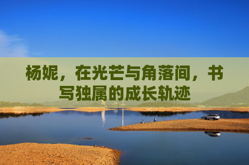 杨妮,在光芒与角落间,书写独属的成长轨迹 杨妮,在光芒与角落间,书写独属的成长轨迹