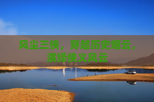 风尘三侠,穿越历史烟云,演绎侠义风云 风尘三侠,穿越历史烟云,演绎侠义风云