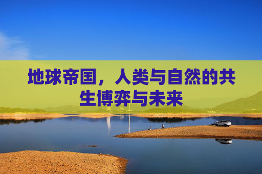 地球帝国,人类与自然的共生博弈与未来 地球帝国,人类与自然的共生博弈与未来