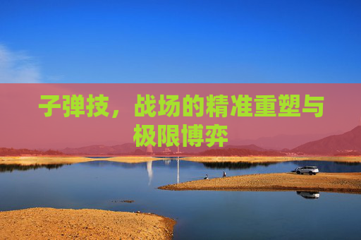 子弹技,战场的精准重塑与极限博弈 子弹技,战场的精准重塑与极限博弈
