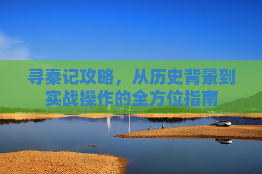 寻秦记攻略,从历史背景到实战操作的全方位指南 寻秦记攻略,从历史背景到实战操作的全方位指南