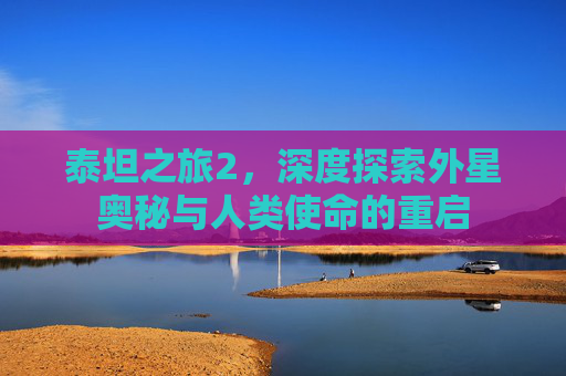 泰坦之旅2,深度探索外星奥秘与人类使命的重启 泰坦之旅2,深度探索外星奥秘与人类使命的重启