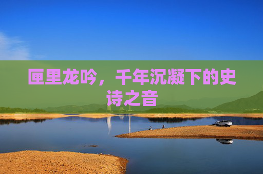 匣里龙吟,千年沉凝下的史诗之音 匣里龙吟,千年沉凝下的史诗之音
