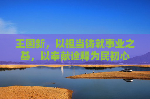 王国新，以担当铸就事业之基，以奉献诠释为民初心
