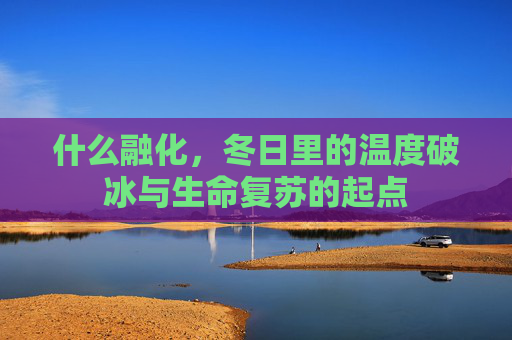 什么融化,冬日里的温度破冰与生命复苏的起点 什么融化,冬日里的温度破冰与生命复苏的起点