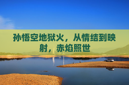 孙悟空地狱火,从情结到映射,赤焰照世 孙悟空地狱火,从情结到映射,赤焰照世