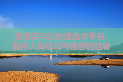 当现实与幻影撞出恐怖谷,探索人类认知与情感的隐秘缝隙 当现实与幻影撞出恐怖谷,探索人类认知与情感的隐秘缝隙