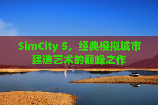 SimCity 5,经典模拟城市建造艺术的巅峰之作 SimCity 5,经典模拟城市建造艺术的巅峰之作
