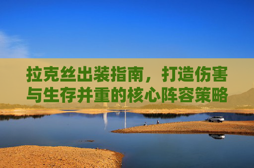 拉克丝出装指南,打造伤害与生存并重的核心阵容策略 拉克丝出装指南,打造伤害与生存并重的核心阵容策略