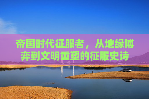 帝国时代征服者,从地缘博弈到文明重塑的征服史诗 帝国时代征服者,从地缘博弈到文明重塑的征服史诗