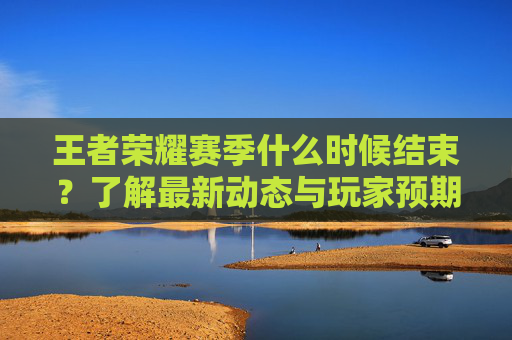 王者荣耀赛季什么时候结束?了解最新动态与玩家预期 王者荣耀赛季什么时候结束?了解最新动态与玩家预期