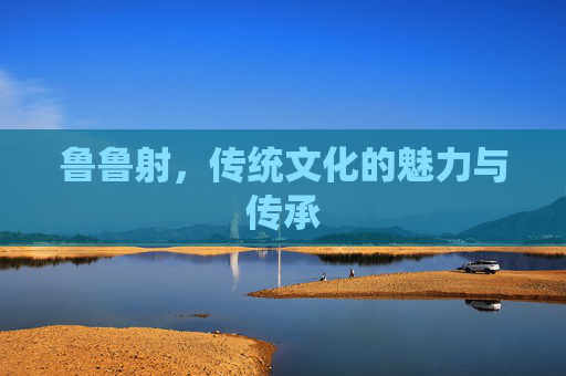鲁鲁射,传统文化的魅力与传承 鲁鲁射,传统文化的魅力与传承