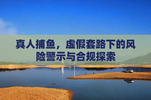 真人捕鱼,虚假套路下的风险警示与合规探索 真人捕鱼,虚假套路下的风险警示与合规探索