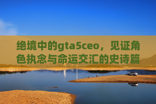 绝境中的gta5ceo，见证角色执念与命运交汇的史诗篇章
