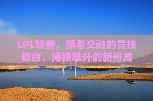 LPL联赛,新老交融的竞技舞台,持续攀升的新格局 LPL联赛,新老交融的竞技舞台,持续攀升的新格局