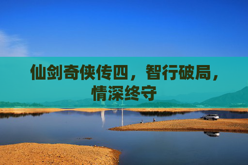 仙剑奇侠传四,智行破局,情深终守 仙剑奇侠传四,智行破局,情深终守