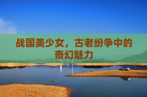 战国美少女,古老纷争中的奇幻魅力 战国美少女,古老纷争中的奇幻魅力