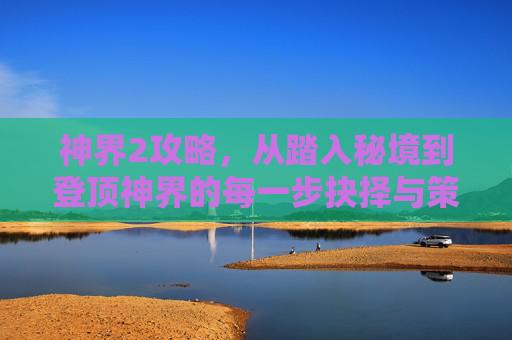 神界2攻略,从踏入秘境到登顶神界的每一步抉择与策略解析 神界2攻略,从踏入秘境到登顶神界的每一步抉择与策略解析