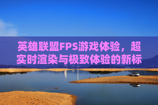 英雄联盟FPS游戏体验,超实时渲染与极致体验的新标准 英雄联盟FPS游戏体验,超实时渲染与极致体验的新标准