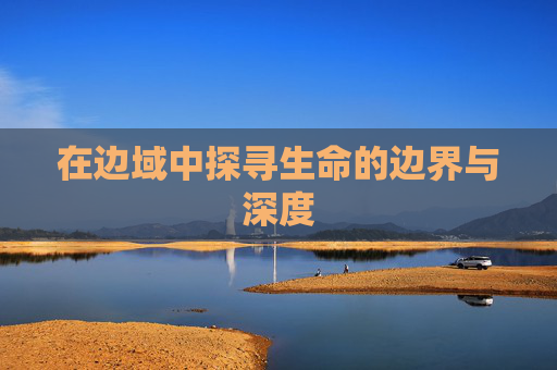在边域中探寻生命的边界与深度 在边域中探寻生命的边界与深度