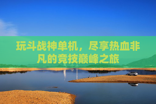玩斗战神单机,尽享热血非凡的竞技巅峰之旅 玩斗战神单机,尽享热血非凡的竞技巅峰之旅