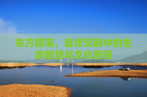 东方部落,自然交融中的生命智慧与文化密码 东方部落,自然交融中的生命智慧与文化密码