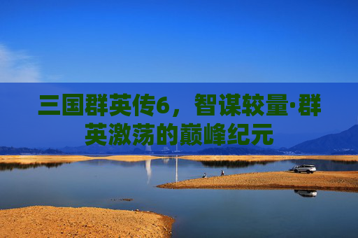 三国群英传6,智谋较量·群英激荡的巅峰纪元 三国群英传6,智谋较量·群英激荡的巅峰纪元