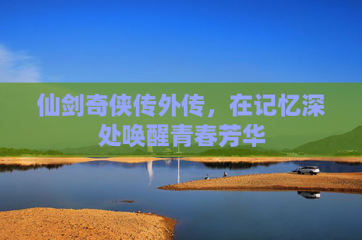 仙剑奇侠传外传,在记忆深处唤醒青春芳华 仙剑奇侠传外传,在记忆深处唤醒青春芳华