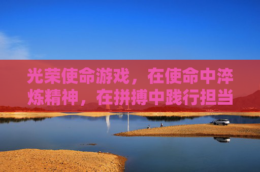 光荣使命游戏,在使命中淬炼精神,在拼搏中践行担当 光荣使命游戏,在使命中淬炼精神,在拼搏中践行担当
