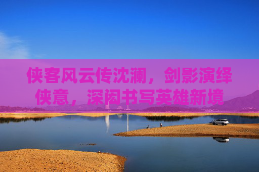 侠客风云传沈澜,剑影演绎侠意,深闳书写英雄新境 侠客风云传沈澜,剑影演绎侠意,深闳书写英雄新境