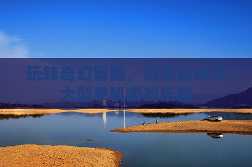 玩转奇幻冒险,沉浸式体验大型单机游戏乐趣 玩转奇幻冒险,沉浸式体验大型单机游戏乐趣
