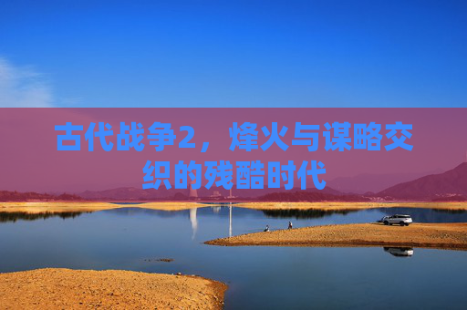 古代战争2,烽火与谋略交织的残酷时代 古代战争2,烽火与谋略交织的残酷时代