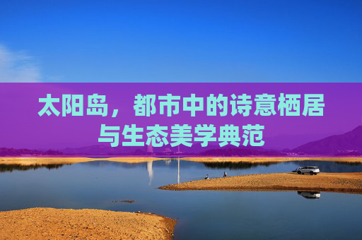 太阳岛,都市中的诗意栖居与生态美学典范 太阳岛,都市中的诗意栖居与生态美学典范
