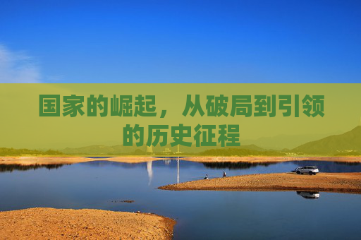国家的崛起,从破局到引领的历史征程 国家的崛起,从破局到引领的历史征程