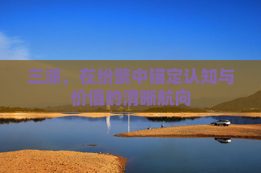 三派,在纷繁中锚定认知与价值的清晰航向 三派,在纷繁中锚定认知与价值的清晰航向