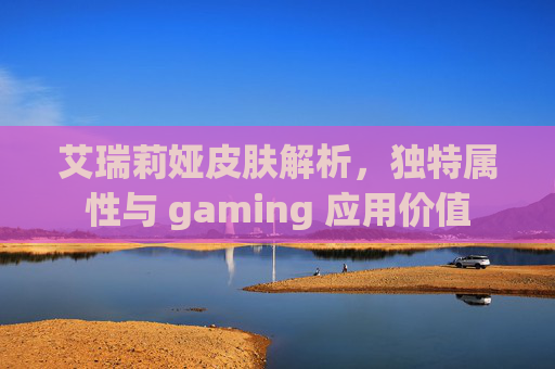 艾瑞莉娅皮肤解析,独特属性与 gaming 应用价值 艾瑞莉娅皮肤解析,独特属性与 gaming 应用价值