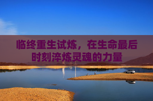 临终重生试炼,在生命最后时刻淬炼灵魂的力量 临终重生试炼,在生命最后时刻淬炼灵魂的力量