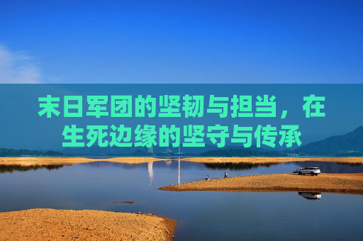 末日军团的坚韧与担当,在生死边缘的坚守与传承 末日军团的坚韧与担当,在生死边缘的坚守与传承