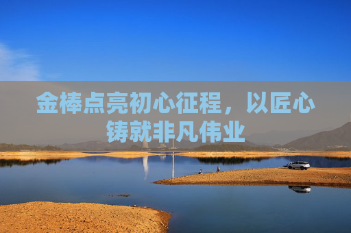 金棒点亮初心征程，以匠心铸就非凡伟业