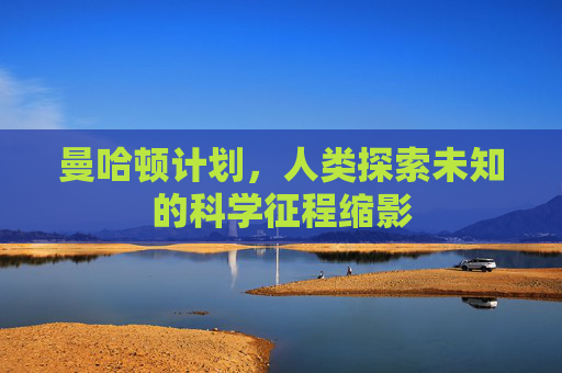 曼哈顿计划,人类探索未知的科学征程缩影 曼哈顿计划,人类探索未知的科学征程缩影