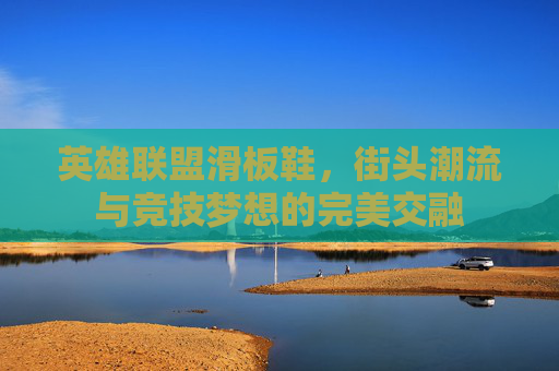 英雄联盟滑板鞋,街头潮流与竞技梦想的完美交融 英雄联盟滑板鞋,街头潮流与竞技梦想的完美交融
