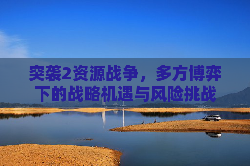 突袭2资源战争,多方博弈下的战略机遇与风险挑战 突袭2资源战争,多方博弈下的战略机遇与风险挑战
